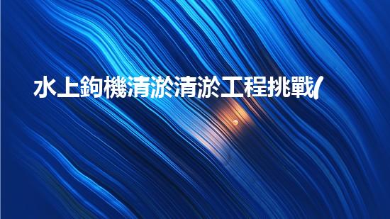 水上鉤機清淤清淤工程挑戰(zhàn)：關(guān)鍵技術(shù)揭秘！